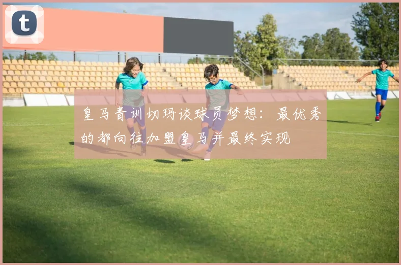 皇马青训切玛谈球员梦想：最优秀的都向往加盟皇马并最终实现