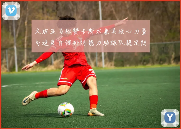 文班亚马称赞卡斯尔兼具核心力量与速度自信补防能力助球队稳定防线