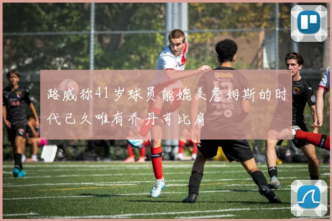 路威称41岁球员能媲美詹姆斯的时代已久唯有乔丹可比肩