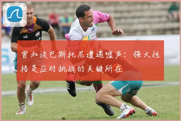 曾加谈巴斯托尼遭遇嘘声：强大性格是应对挑战的关键所在