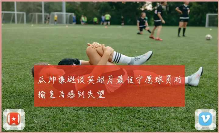 瓜帅谦逊谈英超月最佳宁愿球员对输皇马感到失望