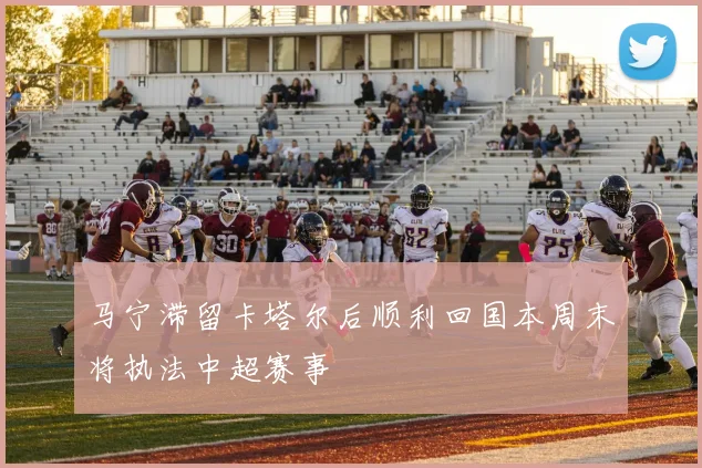 马宁滞留卡塔尔后顺利回国本周末将执法中超赛事