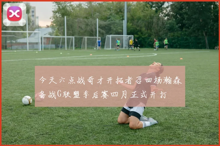 今天六点战奇才开拓者召回杨瀚森备战G联盟季后赛四月正式开打
