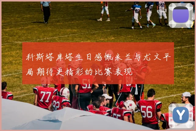 科斯塔库塔生日感慨米兰与尤文平局期待更精彩的比赛表现