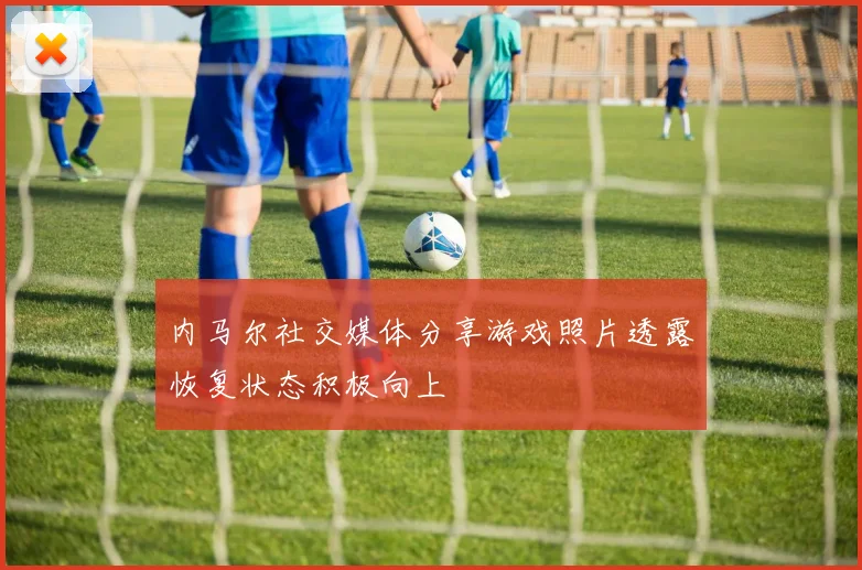 内马尔社交媒体分享游戏照片透露恢复状态积极向上