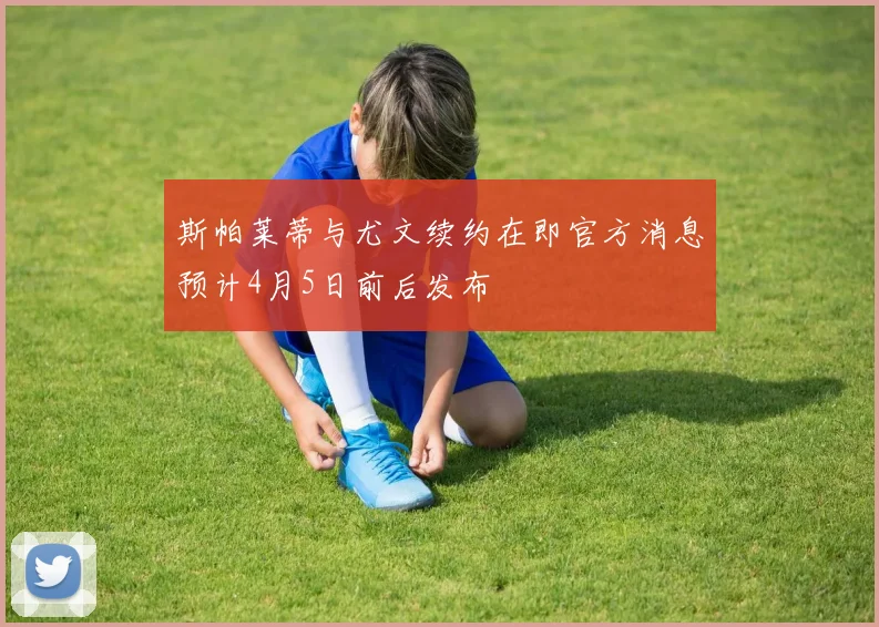 斯帕莱蒂与尤文续约在即官方消息预计4月5日前后发布