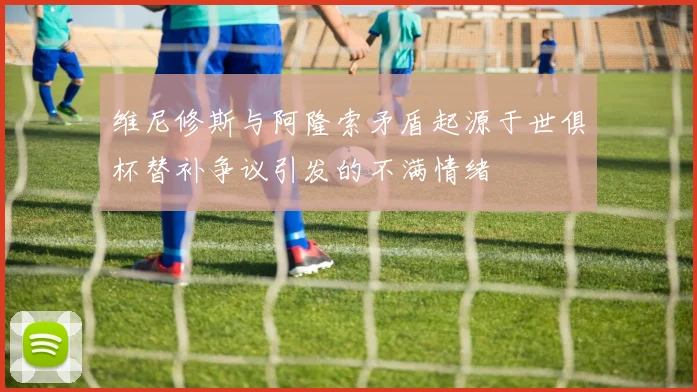 维尼修斯与阿隆索矛盾起源于世俱杯替补争议引发的不满情绪
