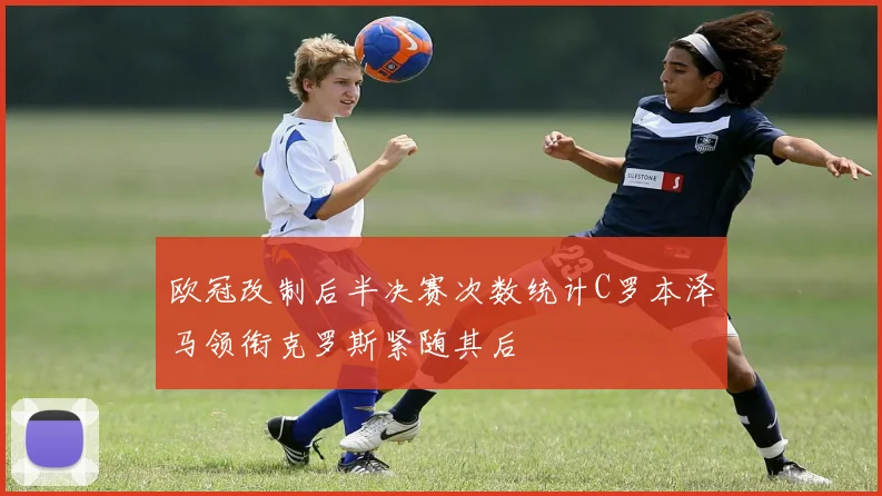 欧冠改制后半决赛次数统计C罗本泽马领衔克罗斯紧随其后