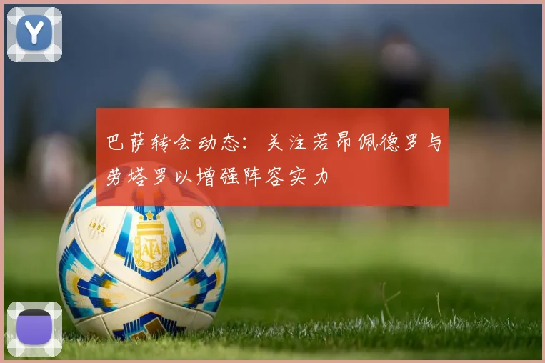 巴萨转会动态：关注若昂佩德罗与劳塔罗以增强阵容实力