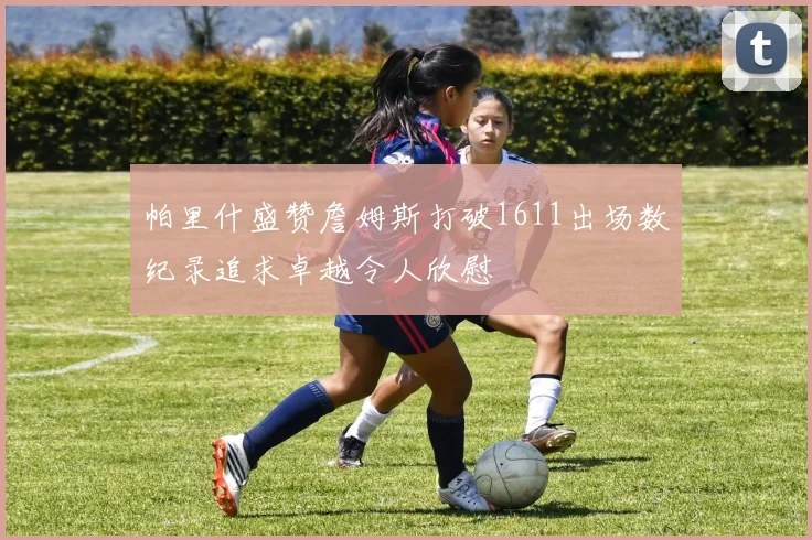 帕里什盛赞詹姆斯打破1611出场数纪录追求卓越令人欣慰