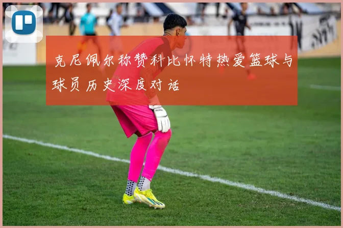 克尼佩尔称赞科比怀特热爱篮球与球员历史深度对话