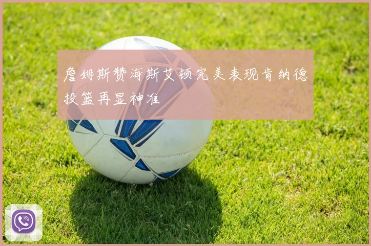 詹姆斯赞海斯艾顿完美表现肯纳德投篮再显神准