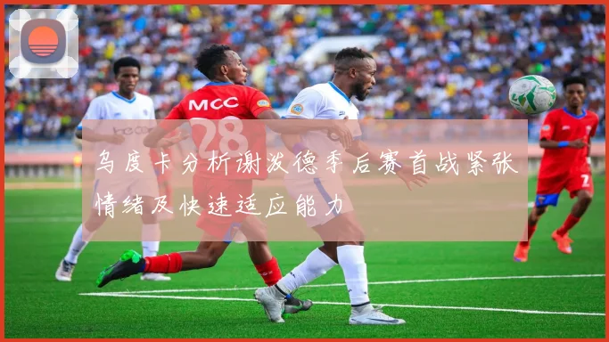 乌度卡分析谢泼德季后赛首战紧张情绪及快速适应能力