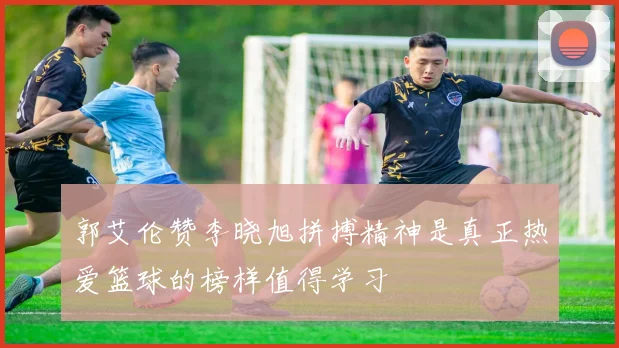 郭艾伦赞李晓旭拼搏精神是真正热爱篮球的榜样值得学习