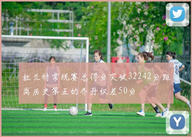 杜兰特常规赛总得分突破32242分距离历史第五的乔丹仅差50分