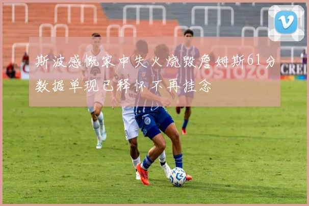 斯波感慨家中失火烧毁詹姆斯61分数据单现已释怀不再挂念