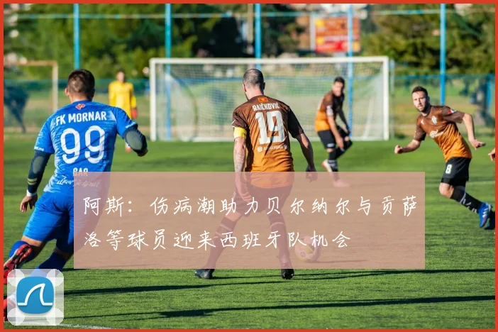 阿斯：伤病潮助力贝尔纳尔与贡萨洛等球员迎来西班牙队机会