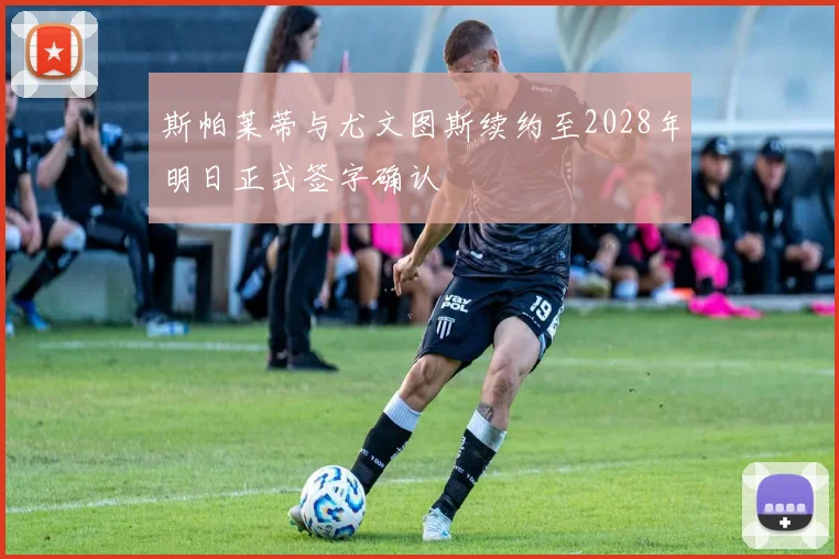 斯帕莱蒂与尤文图斯续约至2028年明日正式签字确认