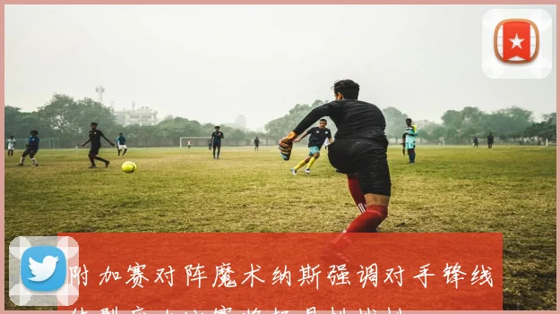 附加赛对阵魔术纳斯强调对手锋线体型庞大比赛将极具挑战性