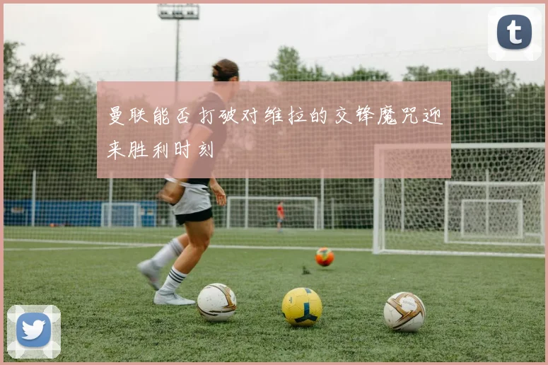 曼联能否打破对维拉的交锋魔咒迎来胜利时刻